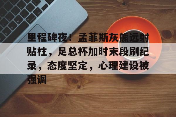 里程碑夜！孟菲斯灰熊远射贴柱，足总杯加时末段刷纪录，态度坚定，心理建设被强调的简单介绍